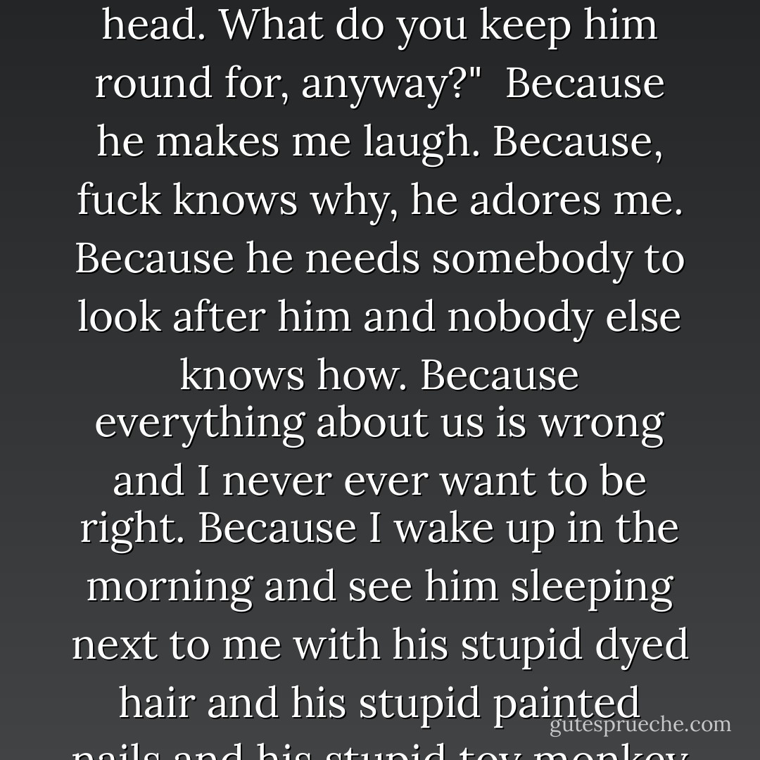 You were always saying you were gonna shoot him," he mutters, but it's kind of half-hearted. "Stupid fucking little tit, he needs a bullet in his head. What do you keep him round for, anyway?" <br /><i>Because he makes me laugh. Because, fuck knows why, he adores me. Because he needs somebody to look after him and nobody else knows how. Because everything about us is wrong and I never ever want to be right. Because I wake up in the morning and see him sleeping next to me with his stupid dyed hair and his stupid painted nails and his stupid toy monkey and I remember I love him so much I don't know what to do, I love him I love him I LOVE HIM.</i> - Richard Rider