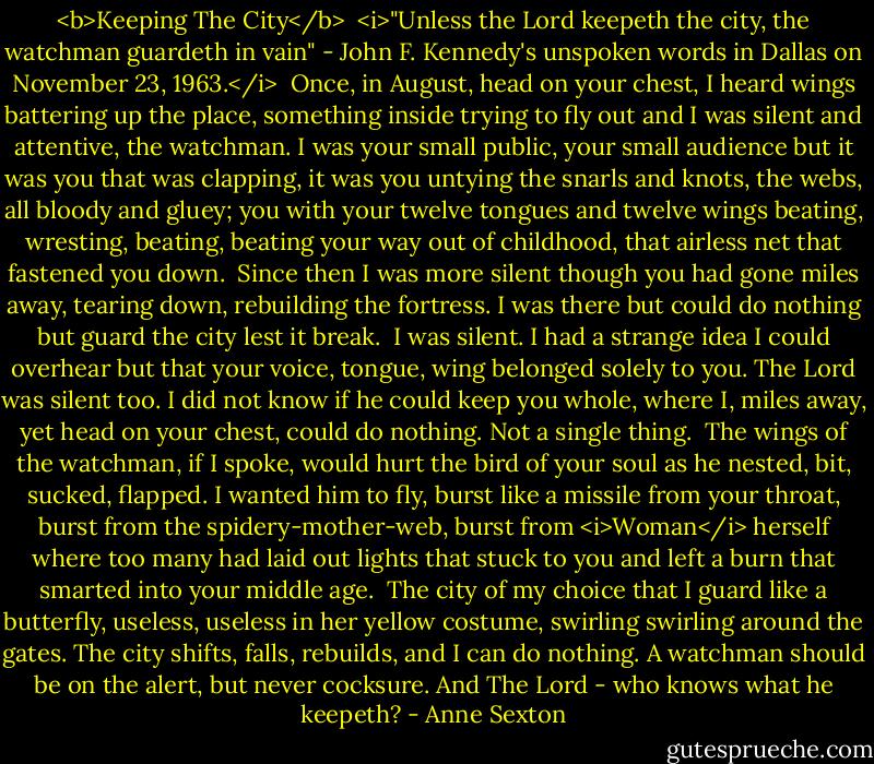 <b>Keeping The City</b><br /><br /><i>"Unless the Lord keepeth the city, the watchman guardeth in vain" - John F. Kennedy's unspoken words in Dallas on November 23, 1963.</i><br /><br />Once,<br />in August,<br />head on your chest,<br />I heard wings<br />battering up the place,<br />something inside trying to fly out<br />and I was silent<br />and attentive,<br />the watchman.<br />I was your small public,<br />your small audience<br />but it was you that was clapping,<br />it was you untying the snarls and knots,<br />the webs, all bloody and gluey;<br />you with your twelve tongues and twelve wings<br />beating, wresting, beating, beating<br />your way out of childhood,<br />that airless net that fastened you down.<br /><br />Since then I was more silent<br />though you had gone miles away,<br />tearing down, rebuilding the fortress.<br />I was there<br />but could do nothing<br />but guard the city<br />lest it break.<br /><br />I was silent.<br />I had a strange idea I could overhear<br />but that your voice, tongue, wing<br />belonged solely to you.<br />The Lord was silent too.<br />I did not know if he could keep you whole,<br />where I, miles away, yet head on your chest,<br />could do nothing. Not a single thing.<br /><br />The wings of the watchman,<br />if I spoke, would hurt the bird of your soul<br />as he nested, bit, sucked, flapped.<br />I wanted him to fly, burst like a missile from your throat,<br />burst from the spidery-mother-web,<br />burst from <i>Woman</i> herself<br />where too many had laid out lights<br />that stuck to you and left a burn<br />that smarted into your middle age.<br /><br />The city<br />of my choice<br />that I guard<br />like a butterfly, useless, useless<br />in her yellow costume, swirling<br />swirling around the gates.<br />The city shifts, falls, rebuilds,<br />and I can do nothing.<br />A watchman<br />should be on the alert,<br />but never cocksure.<br />And The Lord -<br />who knows what he keepeth? - Anne Sexton