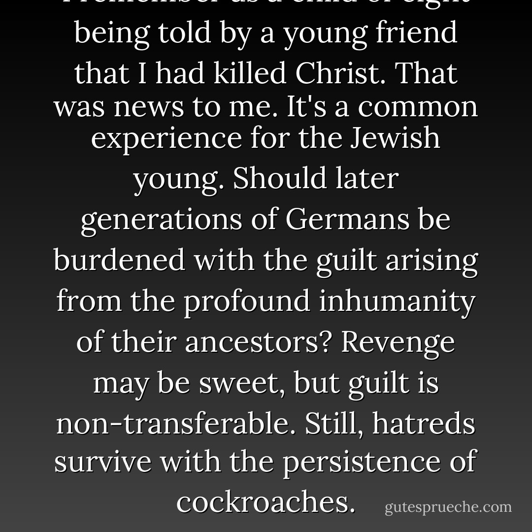 I remember as a child of eight being told by a young friend that I had killed Christ. That was news to me. It's a common experience for the Jewish young. Should later generations of Germans be burdened with the guilt arising from the profound inhumanity of their ancestors? Revenge may be sweet, but guilt is non-transferable. Still, hatreds survive with the persistence of cockroaches. - Sid Fleischman