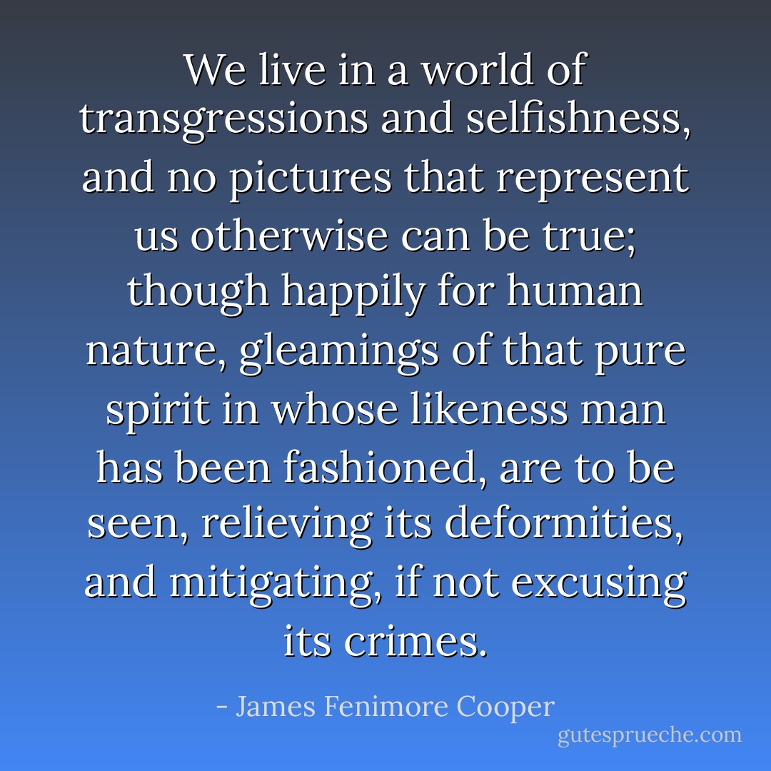 We live in a world of transgressions and selfishness, and no pictures that represent us otherwise can be true; though happily for human nature, gleamings of that pure spirit in whose likeness man has been fashioned, are to be seen, relieving its deformities, and mitigating, if not excusing its crimes. - James Fenimore Cooper