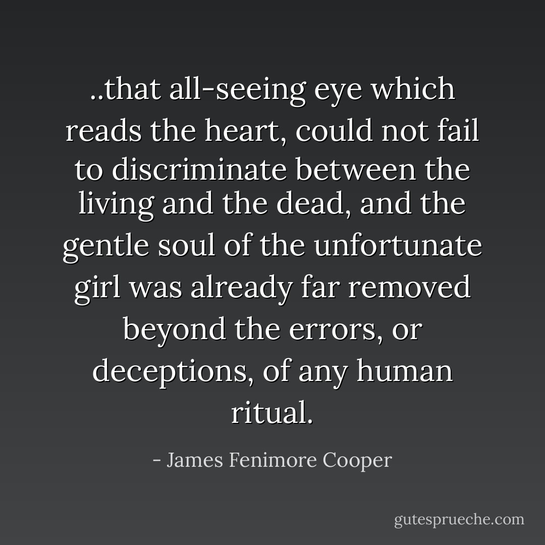 ..that all-seeing eye which reads the heart, could not fail to discriminate between the living and the dead, and the gentle soul of the unfortunate girl was already far removed beyond the errors, or deceptions, of any human ritual. - James Fenimore Cooper