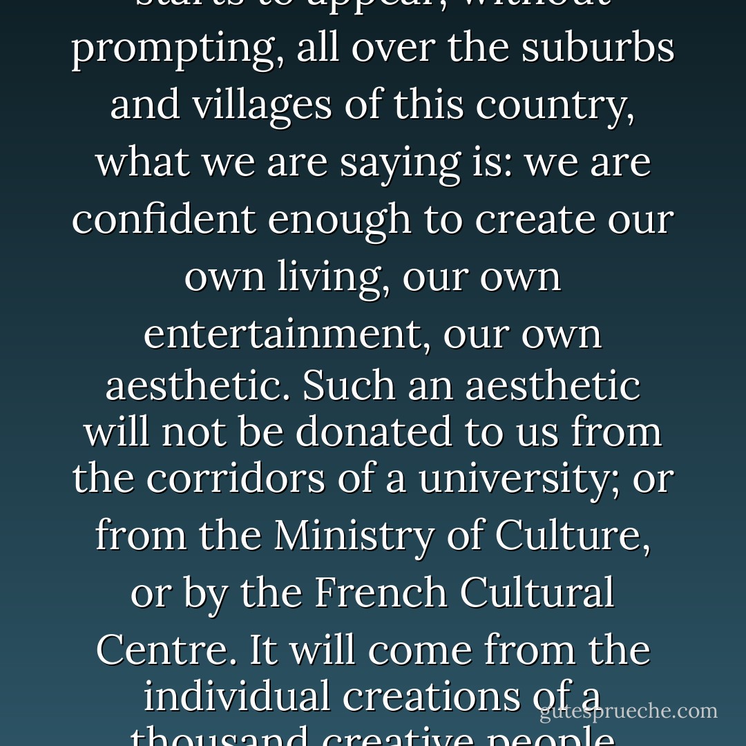 When art as an expression starts to appear, without prompting, all over the suburbs and villages of this country, what we are saying is: we are confident enough to create our own living, our own entertainment, our own aesthetic. Such an aesthetic will not be donated to us from the corridors of a university; or from the Ministry of Culture, or by the French Cultural Centre. It will come from the individual creations of a thousand creative people - Binyavanga Wainaina