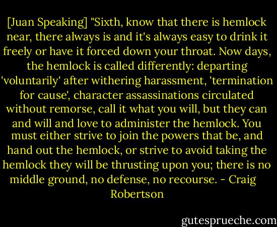 [Juan Speaking] "Sixth, know that there is hemlock near, there always is and it's always easy to drink it freely or have it forced down your throat. Now days, the hemlock is called differently: departing 'voluntarily' after withering harassment, 'termination for cause', character assassinations circulated without remorse, call it what you will, but they can and will and love to administer the hemlock. You must either strive to join the powers that be, and hand out the hemlock, or strive to avoid taking the hemlock they will be thrusting upon you; there is no middle ground, no defense, no recourse. - Craig    Robertson