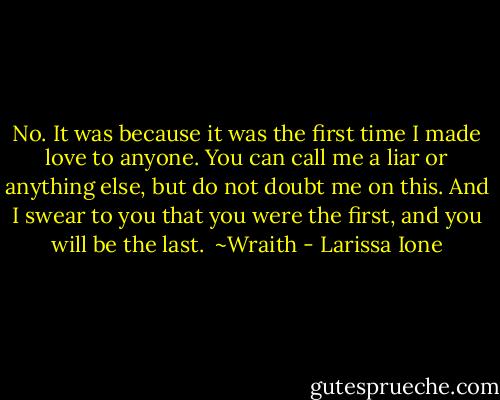 No. It was because it was the first time I made love to anyone. You can call me a liar or anything else, but do not doubt me on this. And I swear to you that you were the first, and you will be the last.<br /><br />~Wraith - Larissa Ione