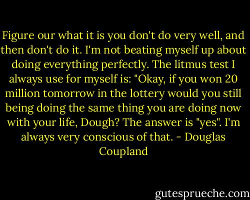 Figure our what it is you don't do very well, and then don't do it. I'm not beating myself up about doing everything perfectly. The litmus test I always use for myself is: "Okay, if you won 20 million tomorrow in the lottery would you still being doing the same thing you are doing now with your life, Dough? The answer is "yes". I'm always very conscious of that. - Douglas Coupland
