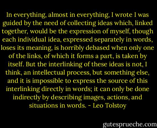 In everything, almost in everything, I wrote I was guided by the need of collecting ideas which, linked together, would be the expression of myself, though each individual idea, expressed separately in words, loses its meaning, is horribly debased when only one of the links, of which it forms a part, is taken by itself. But the interlinking of these ideas is not, I think, an intellectual process, but something else, and it is impossible to express the source of this interlinking directly in words; it can only be done indirectly by describing images, actions, and situations in words. - Leo Tolstoy