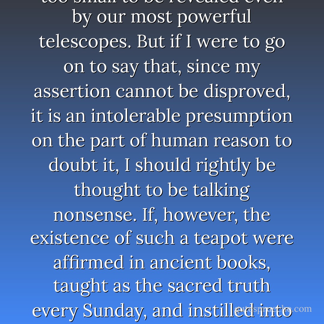 If I were to suggest that between the Earth and Mars there is a china teapot revolving about the sun in an elliptical orbit, nobody would be able to disprove my assertion provided I were careful to add that the teapot is too small to be revealed even by our most powerful telescopes. But if I were to go on to say that, since my assertion cannot be disproved, it is an intolerable presumption on the part of human reason to doubt it, I should rightly be thought to be talking nonsense. If, however, the existence of such a teapot were affirmed in ancient books, taught as the sacred truth every Sunday, and instilled into the minds of children at school, hesitation to believe in its existence would become a mark of eccentricity and entitle the doubter to the attentions of the psychiatrist in an enlightened age or of the Inquisitor in an earlier time. - Bertrand Russell