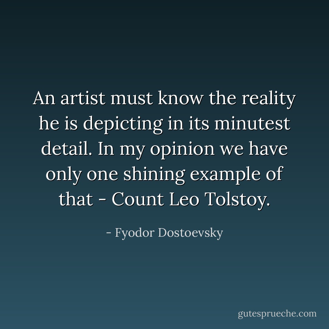 An artist must know the reality he is depicting in its minutest detail. In my opinion we have only one shining example of that - Count Leo Tolstoy. - Fyodor Dostoevsky