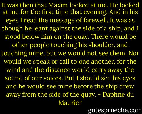 It was then that Maxim looked at me. He looked at me for the first time that evening. And in his eyes I read the message of farewell. It was as though he leant against the side of a ship, and I stood below him on the quay. There would be other people touching his shoulder, and touching mine, but we would not see them. Nor would we speak or call to one another, for the wind and the distance would carry away the sound of our voices. But I should see his eyes and he would see mine before the ship drew away from the side of the quay. - Daphne du Maurier