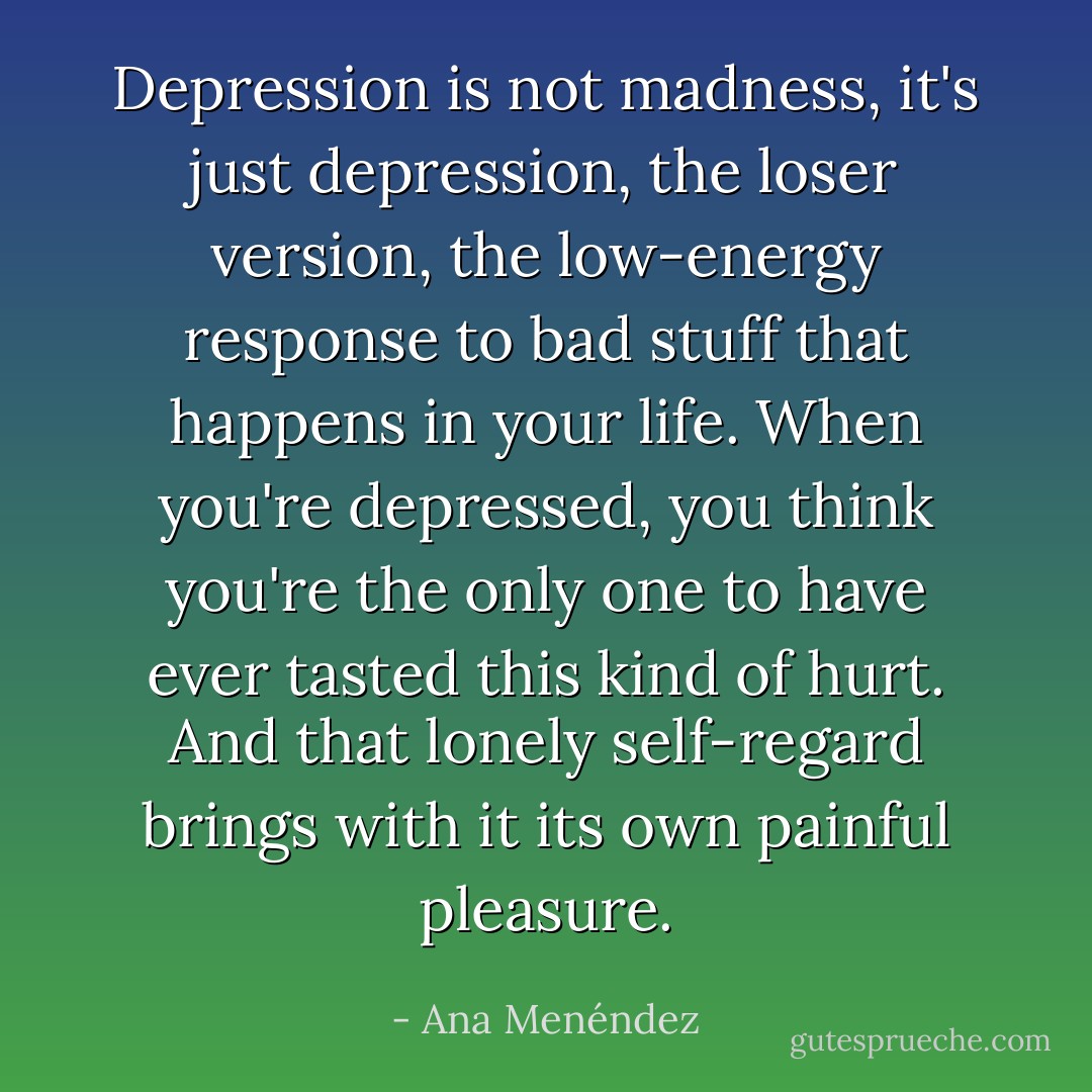 Depression is not madness, it's just depression, the loser version, the low-energy response to bad stuff that happens in your life. When you're depressed, you think you're the only one to have ever tasted this kind of hurt. And that lonely self-regard brings with it its own painful pleasure. - Ana Menéndez