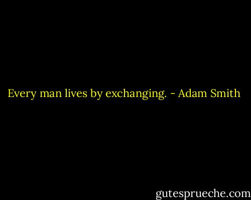 Every man lives by exchanging. - Adam Smith