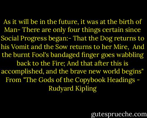 As it will be in the future, it was at the birth of Man-<br />There are only four things certain since Social Progress began:-<br />That the Dog returns to his Vomit and the Sow returns to her Mire,<br /><br />And the burnt Fool's bandaged finger goes wabbling back to the Fire;<br />And that after this is accomplished, and the brave new world begins"<br />From "The Gods of the Copybook Headings - Rudyard Kipling