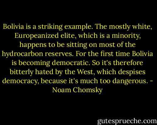 Bolivia is a striking example. The mostly white, Europeanized elite, which is a minority, happens to be sitting on most of the hydrocarbon reserves. For the first time Bolivia is becoming democratic. So it's therefore bitterly hated by the West, which despises democracy, because it's much too dangerous. - Noam Chomsky