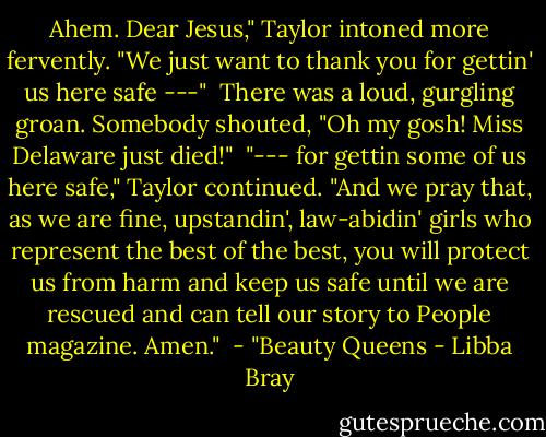 Ahem. Dear Jesus," Taylor intoned more fervently. "We just want to thank you for gettin' us here safe ---" <br />There was a loud, gurgling groan. Somebody shouted, "Oh my gosh! Miss Delaware just died!" <br />"--- for gettin some of us here safe," Taylor continued. "And we pray that, as we are fine, upstandin', law-abidin' girls who represent the best of the best, you will protect us from harm and keep us safe until we are rescued and can tell our story to People magazine. Amen." <br />- "Beauty Queens - Libba Bray
