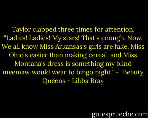 Taylor clapped three times for attention. "Ladies! Ladies! My stars! That's enough. Now. We all know Miss Arkansas's girls are fake, Miss Ohio's easier than making cereal, and Miss Montana's dress is something my blind meemaw would wear to bingo night."<br />- "Beauty Queens - Libba Bray
