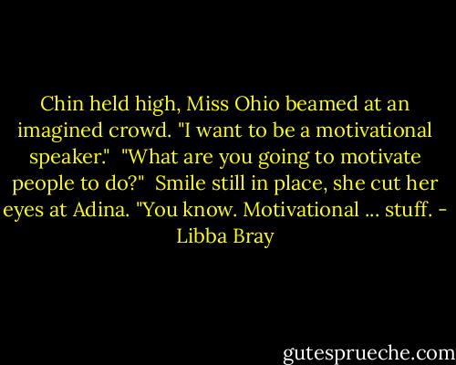 Chin held high, Miss Ohio beamed at an imagined crowd. "I want to be a motivational speaker." <br />"What are you going to motivate people to do?" <br />Smile still in place, she cut her eyes at Adina. "You know. Motivational ... stuff. - Libba Bray