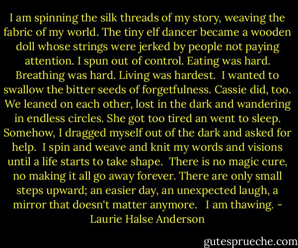 I am spinning the silk threads of my story, weaving the fabric of my world. The tiny elf dancer became a wooden doll whose strings were jerked by people not paying attention. I spun out of control. Eating was hard. Breathing was hard. Living was hardest.<br /><br />I wanted to swallow the bitter seeds of forgetfulness. Cassie did, too. We leaned on each other, lost in the dark and wandering in endless circles. She got too tired an went to sleep. Somehow, I dragged myself out of the dark and asked for help.<br /><br />I spin and weave and knit my words and visions until a life starts to take shape.<br /><br />There is no magic cure, no making it all go away forever. There are only small steps upward; an easier day, an unexpected laugh, a mirror that doesn't matter anymore.<br /><br /><br />I am thawing. - Laurie Halse Anderson