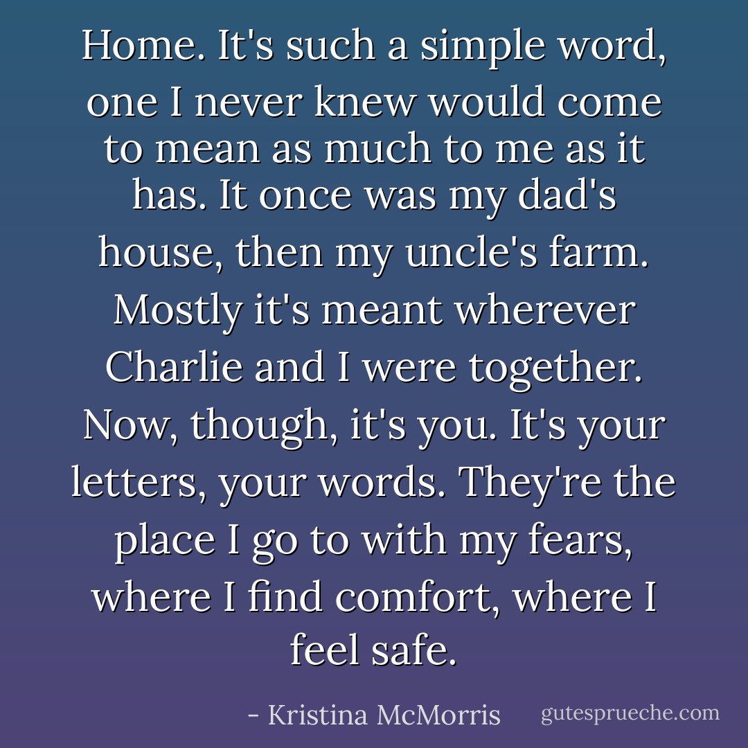 Home. It's such a simple word, one I never knew would come to mean as much to me as it has. It once was my dad's house, then my uncle's farm. Mostly it's meant wherever Charlie and I were together. Now, though, it's you. It's your letters, your words. They're the place I go to with my fears, where I find comfort, where I feel safe. - Kristina McMorris