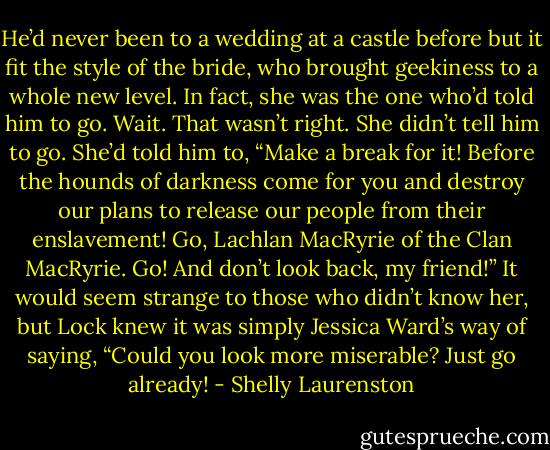 He’d never been to a wedding at a castle before but it fit the style of the bride, who brought geekiness to a whole new level. In fact, she was the one who’d told him to go. Wait. That wasn’t right. She didn’t tell him to go. She’d told him to, “Make a break for it! Before the<br />hounds of darkness come for you and destroy our plans to release our people from their enslavement! Go, Lachlan MacRyrie of the Clan MacRyrie. Go! And don’t look back, my friend!” It would seem strange to those who didn’t know her, but Lock knew it was simply Jessica Ward’s way of saying, “Could you look more miserable? Just go already! - Shelly Laurenston