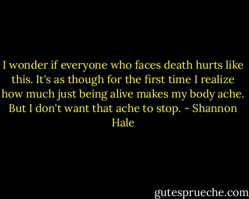 I wonder if everyone who faces death hurts like this. It's as though for the first time I realize how much just being alive makes my body ache. But I don't want that ache to stop. - Shannon Hale