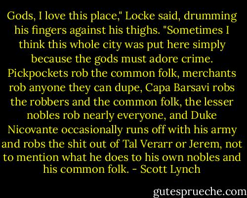 Gods, I love this place," Locke said, drumming his fingers against his thighs. "Sometimes I think this whole city was put here simply because the gods must adore crime. Pickpockets rob the common folk, merchants rob anyone they can dupe, Capa Barsavi robs the robbers and the common folk, the lesser nobles rob nearly everyone, and Duke Nicovante occasionally runs off with his army and robs the shit out of Tal Verarr or Jerem, not to mention what he does to his own nobles and his common folk. - Scott Lynch
