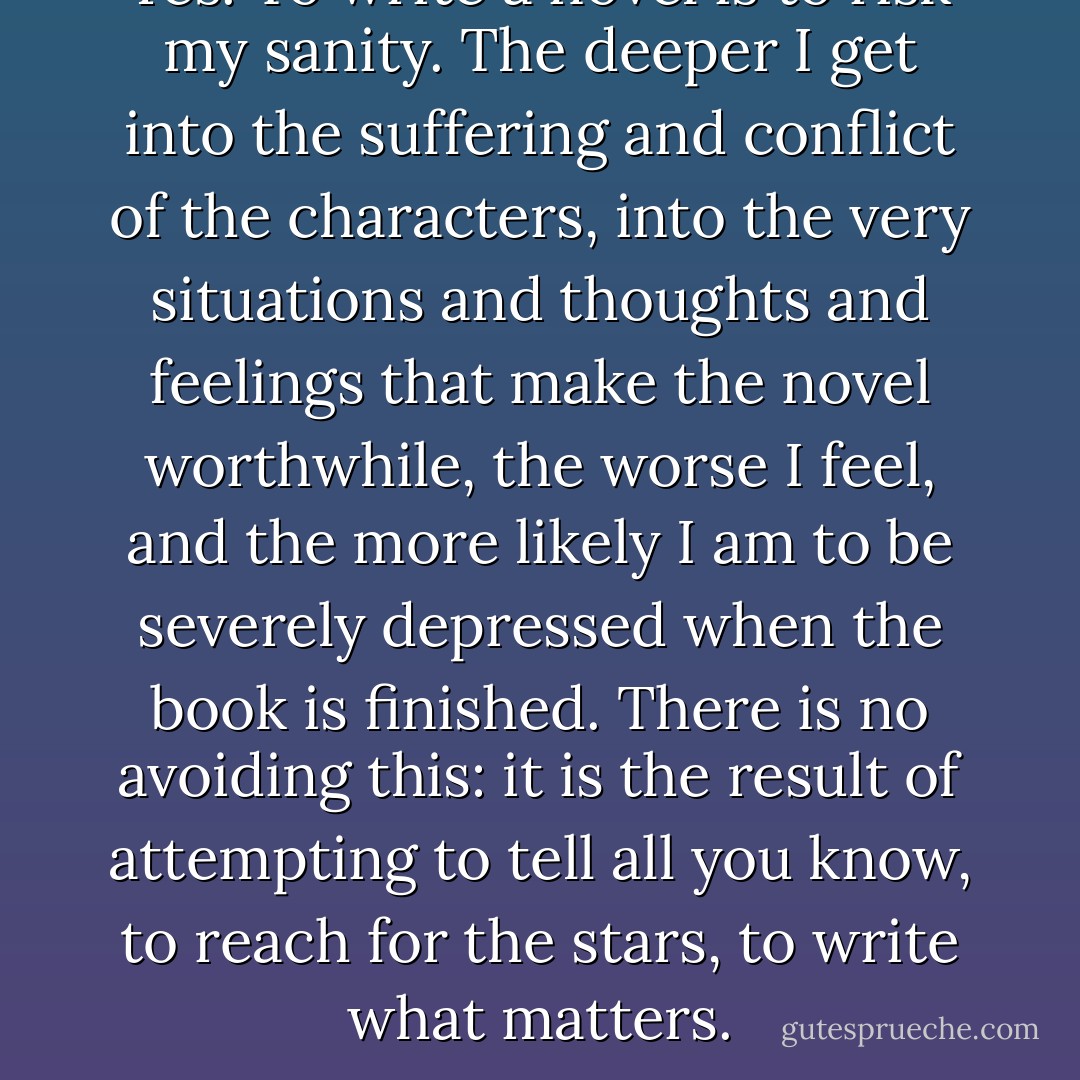 Yes. To write a novel is to risk my sanity. The deeper I get into the suffering and conflict of the characters, into the very situations and thoughts and feelings that make the novel worthwhile, the worse I feel, and the more likely I am to be severely depressed when the book is finished. There is no avoiding this: it is the result of attempting to tell all you know, to reach for the stars, to write what matters. - Anne Rice