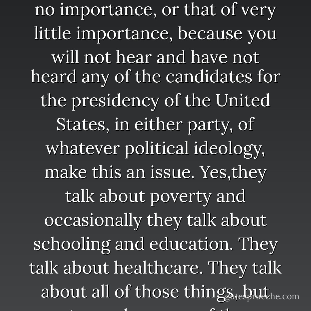To pay attention to the American political process, and what the<br />candidates for this nation’s highest office have to say and not say about the issues that are of importance to them and thus we are to presume importance to the Nation, you would get the impression that the issue of race, that the issue of racism, that the issue of discrimination, and certainly that the issue of white racial privilege were non existent issues; that they were of really no importance, or that of very little importance, because you will not hear and have not heard any of the candidates for the presidency of the United States, in either party, of whatever political ideology, make this an issue. Yes,they talk about poverty and occasionally they talk about schooling and education. They talk about healthcare. They talk about all of those things, but not once have any of those candidates tried to directly connect the role that racism, the role that racial<br />discrimination, the role that institutional racial oppression and white privilege play in regard to health care, in regard to housing, in regard to schooling. It is as if those issues exist in a vacuum and have no relationship to color, have no relationship to race, have<br />no relationship to a history of racial subordination. - Tim Wise