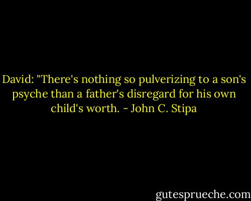 David: "There's nothing so pulverizing to a son's psyche than a father's disregard for his own child's worth. - John C. Stipa
