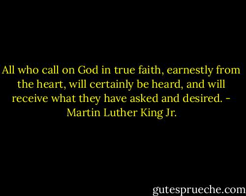 All who call on God in true faith, earnestly from the heart, will certainly be heard, and will receive what they have asked and desired. - Martin Luther King Jr.