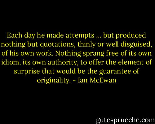 Each day he made attempts … but produced nothing but quotations, thinly or well disguised, of his own work. Nothing sprang free of its own idiom, its own authority, to offer the element of surprise that would be the guarantee of originality. - Ian McEwan