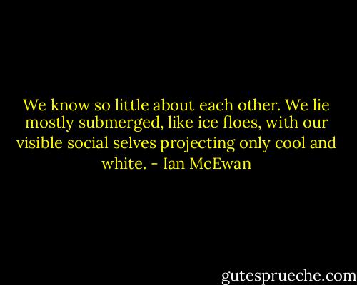 We know so little about each other. We lie mostly submerged, like ice floes, with our visible social selves projecting only cool and white. - Ian McEwan