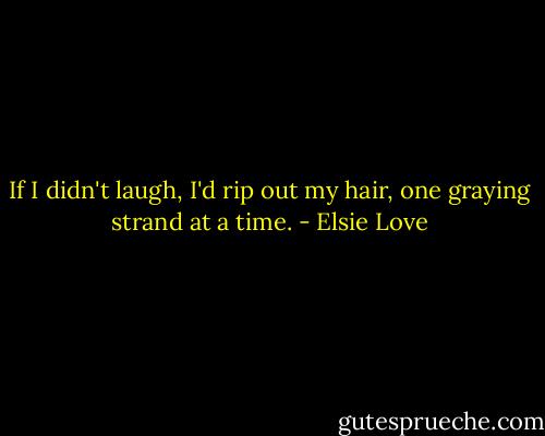 If I didn't laugh, I'd rip out my hair, one graying strand at a time. - Elsie Love