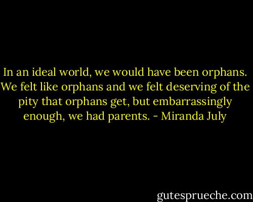 In an ideal world, we would have been orphans. We felt like orphans and we felt deserving of the pity that orphans get, but embarrassingly enough, we had parents. - Miranda July