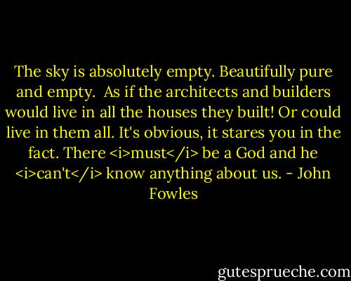 The sky is absolutely empty. Beautifully pure and empty.<br /><br />As if the architects and builders would live in all the houses they built! Or could live in them all. It's obvious, it stares you in the fact. There <i>must</i> be a God and he <i>can't</i> know anything about us. - John Fowles