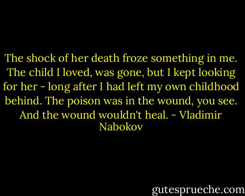 The shock of her death froze something in me. The child I loved, was gone, but I kept looking for her - long after I had left my own childhood behind. The poison was in the wound, you see. And the wound wouldn't heal. - Vladimir Nabokov