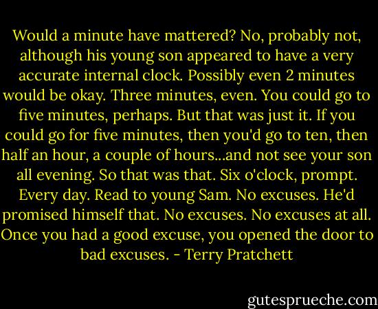 Would a minute have mattered? No, probably not, although his young son appeared to have a very accurate internal clock. Possibly even 2 minutes would be okay. Three minutes, even. You could go to five minutes, perhaps. But that was just it. If you could go for five minutes, then you'd go to ten, then half an hour, a couple of hours...and not see your son all evening. So that was that. Six o'clock, prompt. Every day. Read to young Sam. No excuses. He'd promised himself that. No excuses. No excuses at all. Once you had a good excuse, you opened the door to bad excuses. - Terry Pratchett