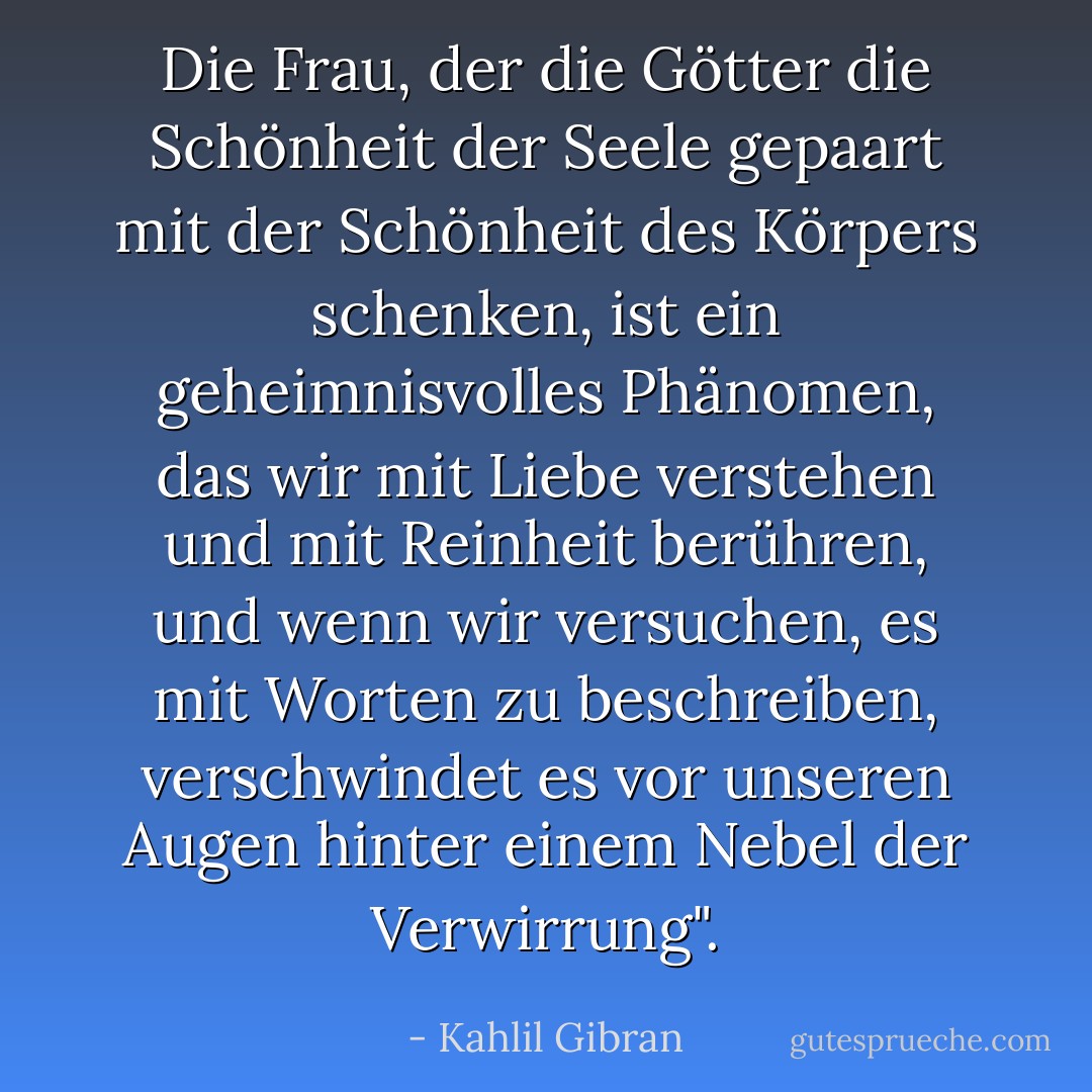 Die Frau, der die Götter die Schönheit der Seele gepaart mit der Schönheit des Körpers schenken, ist ein geheimnisvolles Phänomen, das wir mit Liebe verstehen und mit Reinheit berühren, und wenn wir versuchen, es mit Worten zu beschreiben, verschwindet es vor unseren Augen hinter einem Nebel der Verwirrung". - Kahlil Gibran<