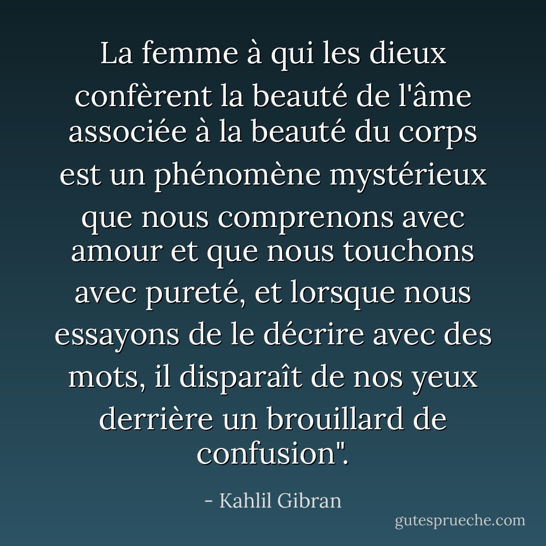 La femme à qui les dieux confèrent la beauté de l'âme associée à la beauté du corps est un phénomène mystérieux que nous comprenons avec amour et que nous touchons avec pureté, et lorsque nous essayons de le décrire avec des mots, il disparaît de nos yeux derrière un brouillard de confusion". - Kahlil Gibran