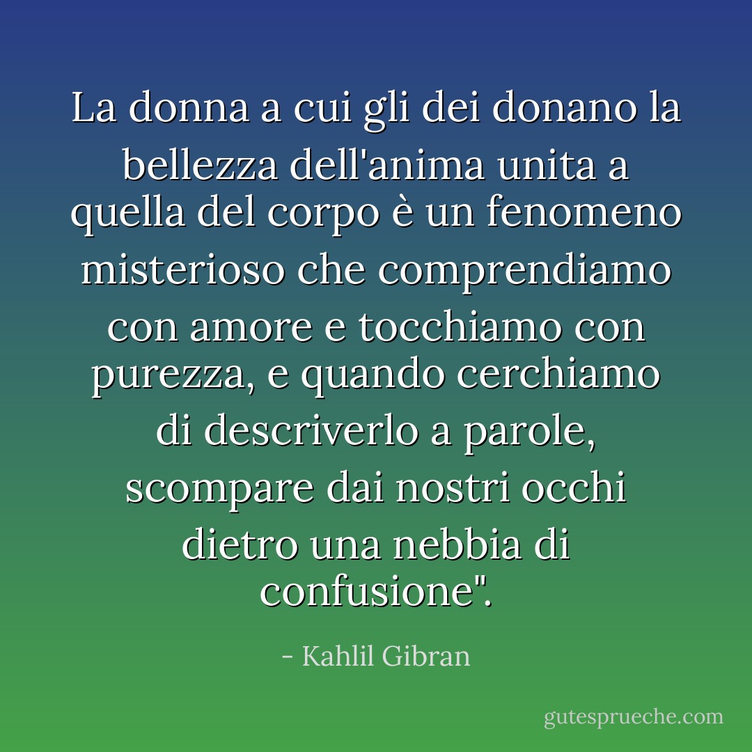 La donna a cui gli dei donano la bellezza dell'anima unita a quella del corpo è un fenomeno misterioso che comprendiamo con amore e tocchiamo con purezza, e quando cerchiamo di descriverlo a parole, scompare dai nostri occhi dietro una nebbia di confusione". - Kahlil Gibran