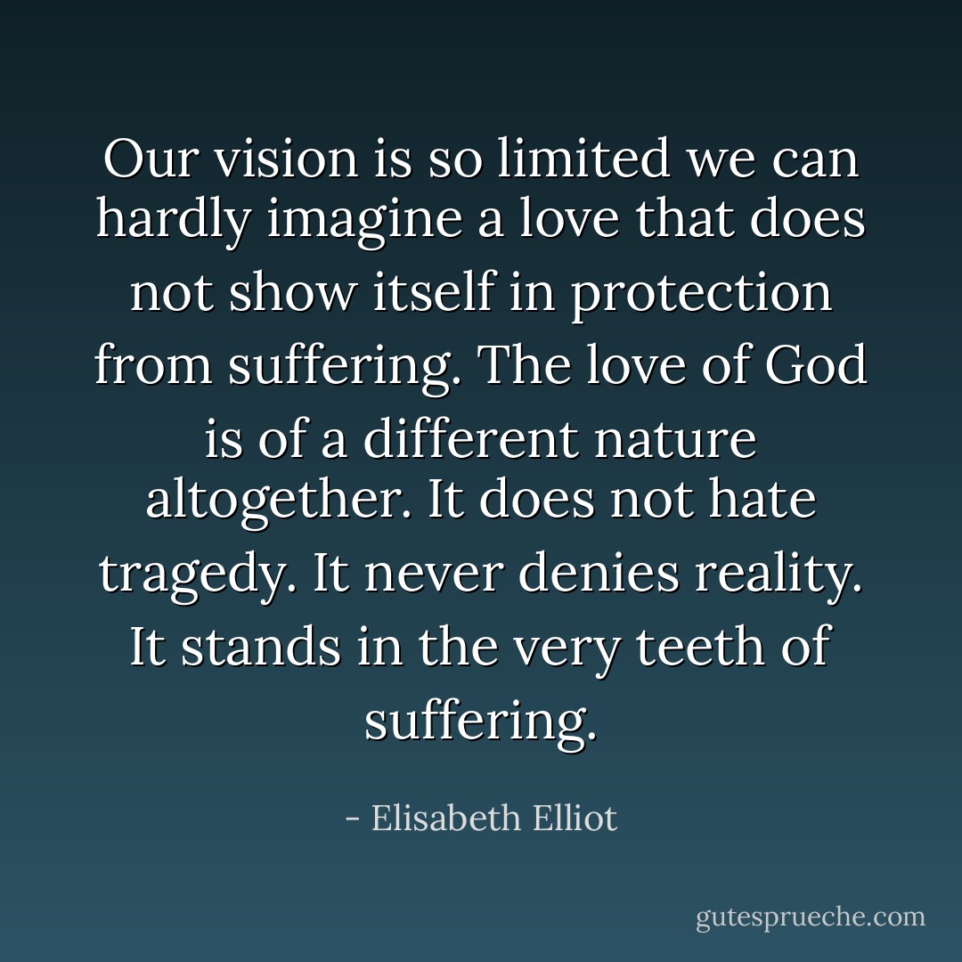 Our vision is so limited we can hardly imagine a love that does not show itself in protection from suffering. The love of God is of a different nature altogether. It does not hate tragedy. It never denies reality. It stands in the very teeth of suffering. - Elisabeth Elliot