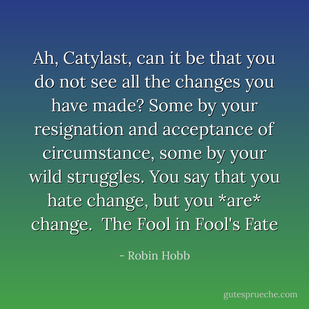 Ah, Catylast, can it be that you do not see all the changes you have made? Some by your resignation and acceptance of circumstance, some by your wild struggles. You say that you hate change, but you *are* change. <br />The Fool in Fool's Fate - Robin Hobb