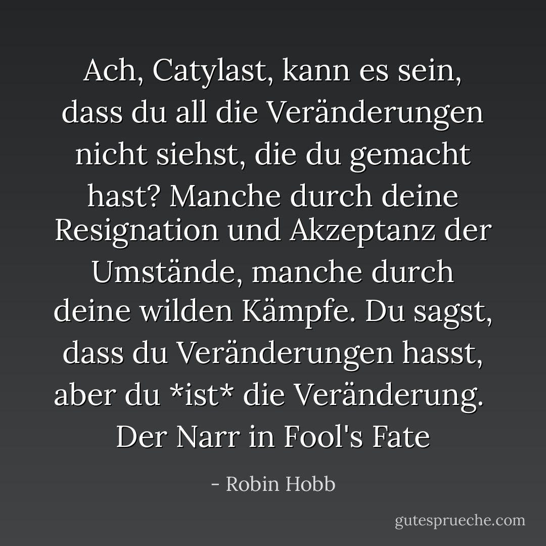 Ach, Catylast, kann es sein, dass du all die Veränderungen nicht siehst, die du gemacht hast? Manche durch deine Resignation und Akzeptanz der Umstände, manche durch deine wilden Kämpfe. Du sagst, dass du Veränderungen hasst, aber du *ist* die Veränderung. <br />Der Narr in Fool's Fate - Robin Hobb<