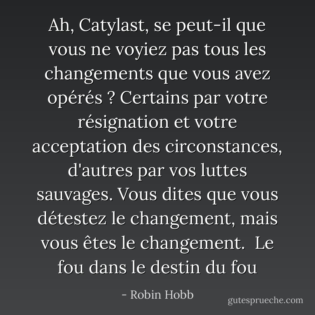 Ah, Catylast, se peut-il que vous ne voyiez pas tous les changements que vous avez opérés ? Certains par votre résignation et votre acceptation des circonstances, d'autres par vos luttes sauvages. Vous dites que vous détestez le changement, mais vous êtes le changement. <br />Le fou dans le destin du fou - Robin Hobb