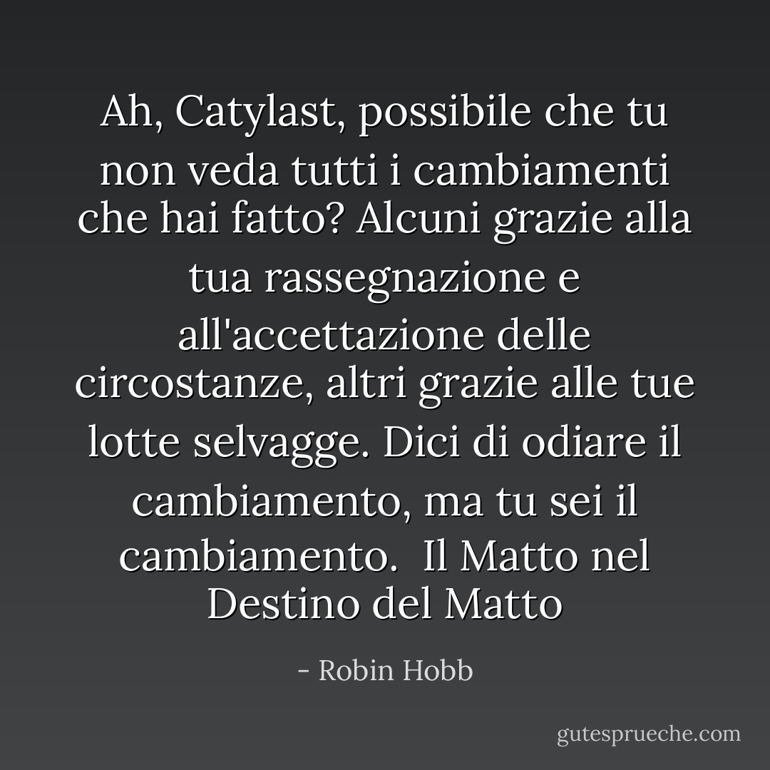 Ah, Catylast, possibile che tu non veda tutti i cambiamenti che hai fatto? Alcuni grazie alla tua rassegnazione e all'accettazione delle circostanze, altri grazie alle tue lotte selvagge. Dici di odiare il cambiamento, ma tu sei il cambiamento. <br />Il Matto nel Destino del Matto - Robin Hobb