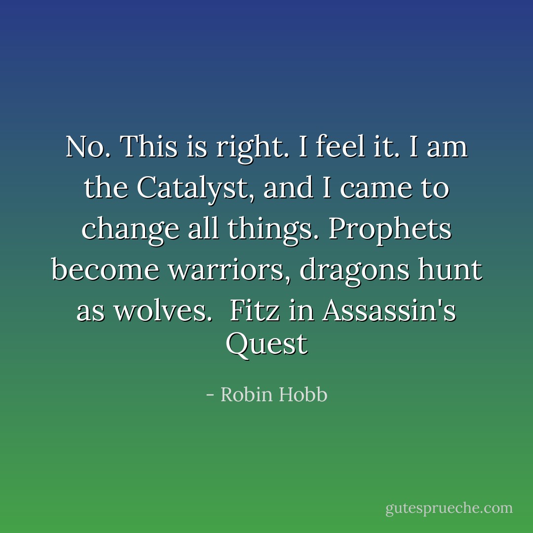 No. This is right. I feel it. I am the Catalyst, and I came to change all things. Prophets become warriors, dragons hunt as wolves. <br />Fitz in Assassin's Quest - Robin Hobb
