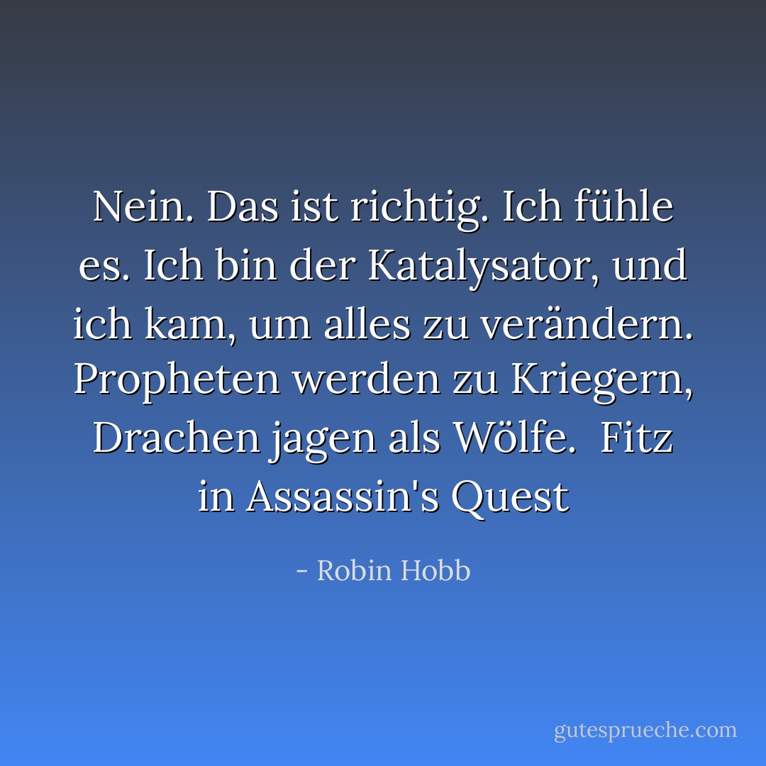 Nein. Das ist richtig. Ich fühle es. Ich bin der Katalysator, und ich kam, um alles zu verändern. Propheten werden zu Kriegern, Drachen jagen als Wölfe. <br />Fitz in Assassin's Quest - Robin Hobb<