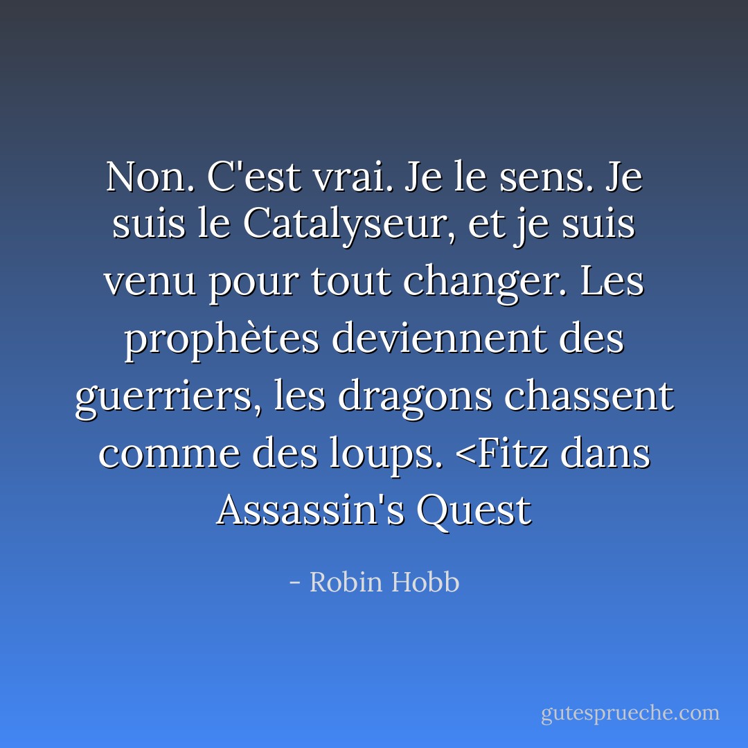 Non. C'est vrai. Je le sens. Je suis le Catalyseur, et je suis venu pour tout changer. Les prophètes deviennent des guerriers, les dragons chassent comme des loups. <Fitz dans Assassin's Quest - Robin Hobb