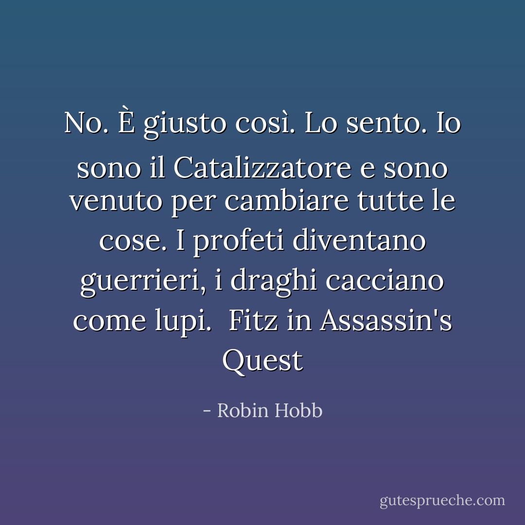 No. È giusto così. Lo sento. Io sono il Catalizzatore e sono venuto per cambiare tutte le cose. I profeti diventano guerrieri, i draghi cacciano come lupi. <br />Fitz in Assassin's Quest - Robin Hobb