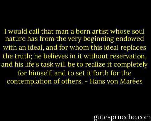 I would call that man a born artist whose soul nature has from the very beginning endowed with an ideal, and for whom this ideal replaces the truth; he believes in it without reservation, and his life's task will be to realize it completely for himself, and to set it forth for the contemplation of others. - Hans von Marées
