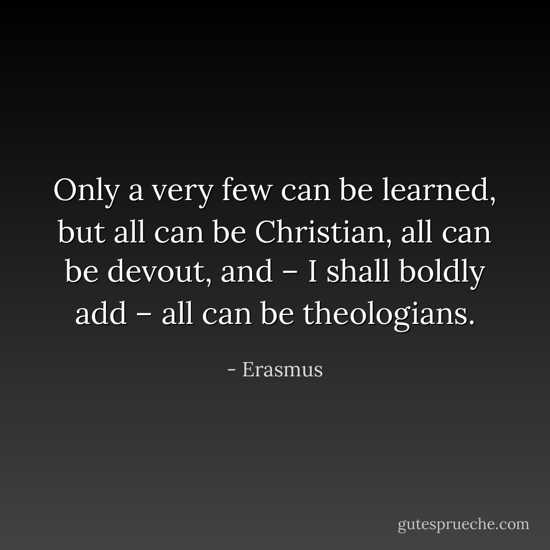 Only a very few can be learned, but all can be Christian, all can be devout, and – I shall boldly add – all can be theologians. - Erasmus